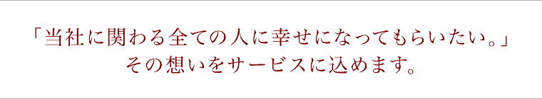 当社に関わる全ての人に幸せになってもらいたい。その思いをサービスに込めます。