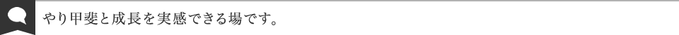 やり甲斐と成長を実感できる場です。